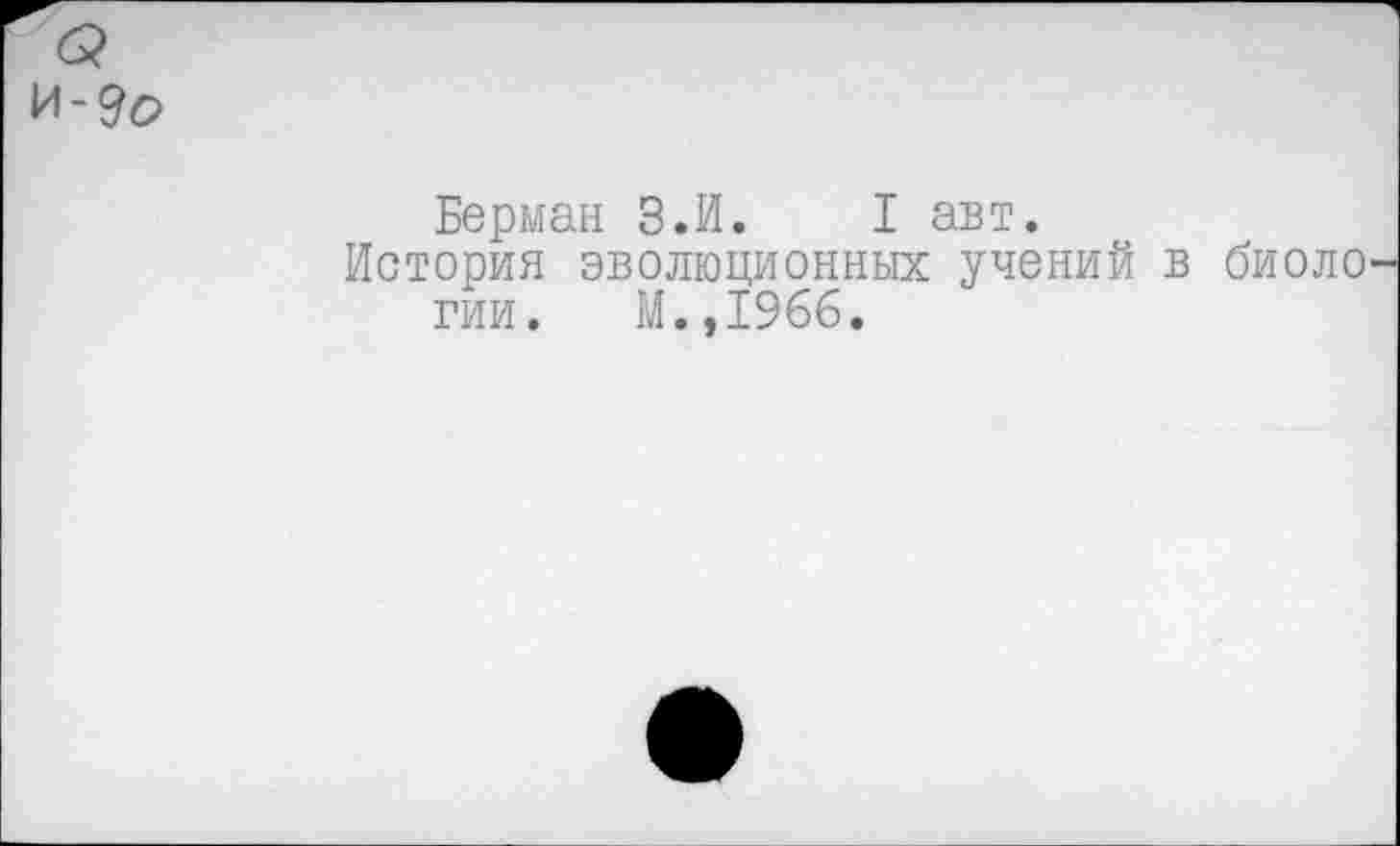 ﻿И-9о
Берман З.И. I авт.
История эволюционных учений в биоло гии. М.,1966.